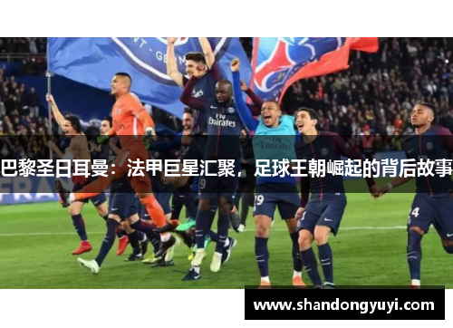 巴黎圣日耳曼:法甲巨星汇聚,足球王朝崛起的背后故事