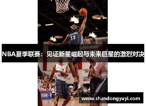 NBA夏季联赛:见证新星崛起与未来巨星的激烈对决 NBA夏季联赛:见证新星崛起与未来巨星的激烈对决