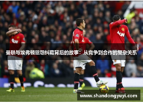曼联与埃弗顿恩怨纠葛背后的故事:从竞争到合作的复杂关系