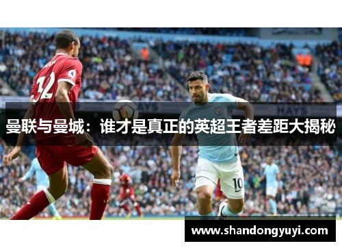 曼联与曼城:谁才是真正的英超王者差距大揭秘