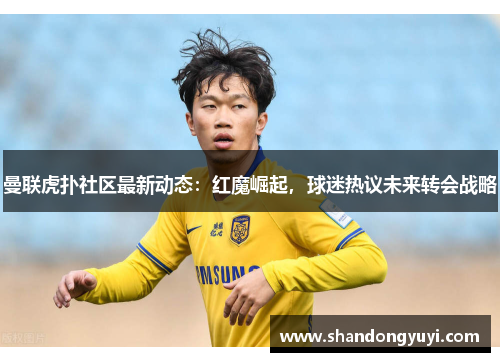 曼联虎扑社区最新动态:红魔崛起,球迷热议未来转会战略
