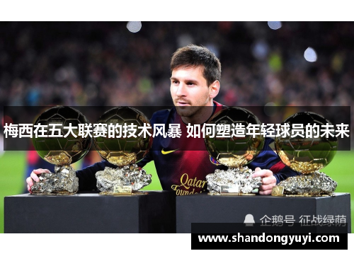 梅西在五大联赛的技术风暴 如何塑造年轻球员的未来
